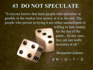 #3  DO NOT SPECULATE “ Everyone knows that most people who speculate or gamble in the market lose money at it in the end. The people who persist in trying it are either unintelligent or    willing to lose money    for the fun of the    game…In any case,   they are not really    investors at all.”   -- Benjamin Graham R W  =  Q  +  T  +  D 