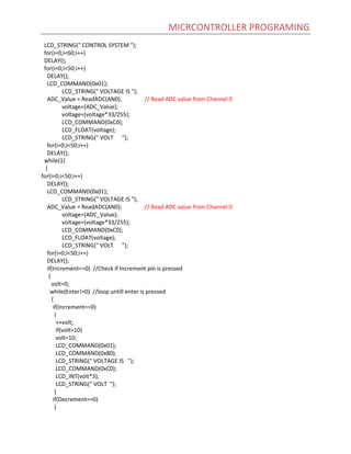 MICRCONTROLLER PROGRAMING
LCD_STRING(" CONTROL SYSTEM ");
for(i=0;i<60;i++)
DELAY();
for(i=0;i<50;i++)
DELAY();
LCD_COMMAND(0x01);
LCD_STRING(" VOLTAGE IS ");
ADC_Value = ReadADC(AN0); // Read ADC value from Channel 0
voltage=(ADC_Value);
voltage=(voltage*33/255);
LCD_COMMAND(0xC0);
LCD_FLOAT(voltage);
LCD_STRING(" VOLT ");
for(i=0;i<50;i++)
DELAY();
while(1)
{
for(i=0;i<50;i++)
DELAY();
LCD_COMMAND(0x01);
LCD_STRING(" VOLTAGE IS ");
ADC_Value = ReadADC(AN0); // Read ADC value from Channel 0
voltage=(ADC_Value);
voltage=(voltage*33/255);
LCD_COMMAND(0xC0);
LCD_FLOAT(voltage);
LCD_STRING(" VOLT ");
for(i=0;i<50;i++)
DELAY();
if(Increment==0) //Check if Increment pin is pressed
{
volt=0;
while(Enter!=0) //loop untill enter is pressed
{
if(Increment==0)
{
++volt;
if(volt>10)
volt=10;
LCD_COMMAND(0x01);
LCD_COMMAND(0x80);
LCD_STRING(" VOLTAGE IS ");
LCD_COMMAND(0xC0);
LCD_INT(volt*3);
LCD_STRING(" VOLT ");
}
if(Decrement==0)
{
 