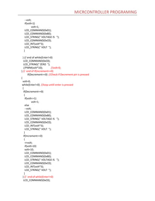 MICRCONTROLLER PROGRAMING
--volt;
if(volt<1)
volt=1;
LCD_COMMAND(0x01);
LCD_COMMAND(0x80);
LCD_STRING(" VOLTAGE IS ");
LCD_COMMAND(0xC0);
LCD_INT(volt*3);
LCD_STRING(" VOLT ");
}
} // end of while(Enter!=0)
LCD_COMMAND(0xC0);
LCD_STRING(" ZERO ");
//PWM(volt*10); //volt=0;
} // end of if(increment==0)
if(Decrement==0) //Check if Decrement pin is pressed
{
volt=0;
while(Enter!=0) //loop untill enter is pressed
{
if(Decrement==0)
{
if(volt<=1)
volt=1;
else
--volt;
LCD_COMMAND(0x01);
LCD_COMMAND(0x80);
LCD_STRING(" VOLTAGE IS ");
LCD_COMMAND(0xC0);
LCD_INT(volt*3);
LCD_STRING(" VOLT ");
}
if(Increment==0)
{
++volt;
if(volt>10)
volt=10;
LCD_COMMAND(0x01);
LCD_COMMAND(0x80);
LCD_STRING(" VOLTAGE IS ");
LCD_COMMAND(0xC0);
LCD_INT(volt*3);
LCD_STRING(" VOLT ");
}
} // end of while(Enter!=0)
LCD_COMMAND(0xC0);
 