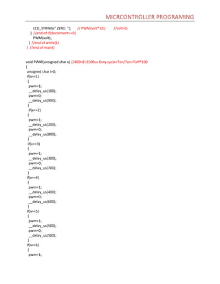 MICRCONTROLLER PROGRAMING
LCD_STRING(" ZERO "); // PWM(volt*10); //volt=0;
} //end of if(decrement==0)
PWM(volt);
} //end of while(1)
} //end of main()
void PWM(unsigned char x) //400HZ=2500us Duty cycle=Ton/Ton+Toff*100
{
unsigned char i=0;
if(x==1)
{
pwm=1;
__delay_us(100);
pwm=0;
__delay_us(900);
}
if(x==2)
{
pwm=1;
__delay_us(200);
pwm=0;
__delay_us(800);
}
if(x==3)
{
pwm=1;
__delay_us(300);
pwm=0;
__delay_us(700);
}
if(x==4)
{
pwm=1;
__delay_us(400);
pwm=0;
__delay_us(600);
}
if(x==5)
{
pwm=1;
__delay_us(500);
pwm=0;
__delay_us(500);
}
if(x==6)
{
pwm=1;
 