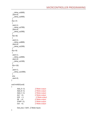 MICRCONTROLLER PROGRAMING
__delay_us(600);
pwm=0;
__delay_us(400);
}
if(x==7)
{
pwm=1;
__delay_us(700);
pwm=0;
__delay_us(300);
}
if(x==8)
{
pwm=1;
__delay_us(800);
pwm=0;
__delay_us(200);
}
if(x==9)
{
pwm=1;
__delay_us(900);
pwm=0;
__delay_us(100);
}
if(x==10)
{
pwm=1;
__delay_us(1000);
}
else
pwm=0;
}
void InitADC(void)
{
Add_A = 0; // Make output
Add_B = 0; // Make output
Add_C = 0; // Make output
ALE = 0; // Make output
EOC = 1; // Make output
OE = 0; // Make output
START = 0; // Make output
CLK = 0; // Make output
Data_Bus = 0xFF; // Make Inputs
}
 