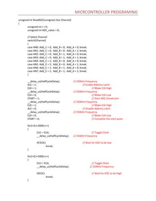 MICRCONTROLLER PROGRAMING
unsigned int ReadADC(unsigned char Channel)
{
unsigned int i = 0;
unsigned int ADC_value = 0;
// Select Channel
switch(Channel)
{
case AN0: Add_C = 0; Add_B = 0; Add_A = 0; break;
case AN1: Add_C = 0; Add_B = 0; Add_A = 1; break;
case AN2: Add_C = 0; Add_B = 1; Add_A = 0; break;
case AN3: Add_C = 0; Add_B = 1; Add_A = 1; break;
case AN4: Add_C = 1; Add_B = 0; Add_A = 0; break;
case AN5: Add_C = 1; Add_B = 0; Add_A = 1; break;
case AN6: Add_C = 1; Add_B = 1; Add_A = 0; break;
case AN7: Add_C = 1; Add_B = 1; Add_A = 1; break;
}
__delay_us(HalfCycleDelay); // 250kHz Frequency
ALE = 1; // Enable Address Latch
CLK = 1; // Make CLK High
__delay_us(HalfCycleDelay); // 250kHz Frequency
CLK = 0; // Make CLK Low
START = 1; // Start ADC Conversion
__delay_us(HalfCycleDelay); // 250kHz Frequency
CLK = 1; // Make CLK High
ALE = 0; // Disable Address Latch
__delay_us(HalfCycleDelay); // 250kHz Frequency
CLK = 0; // Make CLK Low
START = 0; // Complete the start pulse
for(i=0;i<2000;i++)
{
CLK = !CLK; // Toggle Clock
__delay_us(HalfCycleDelay); // 250kHz Frequency
if(!EOC) // Wait for EOC to be low
break;
}
for(i=0;i<2000;i++)
{
CLK = !CLK; // Toggle Clock
__delay_us(HalfCycleDelay); // 250kHz Frequency
if(EOC) // Wait for EOC to be High
break;
}
 