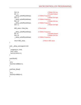 MICRCONTROLLER PROGRAMING
CLK = 0; // Make CLK Low
OE = 1; // Enable Output
__delay_us(HalfCycleDelay); // 250kHz Frequency
CLK = 1; // Make CLK High
__delay_us(HalfCycleDelay); // 250kHz Frequency
CLK = 0; // Make CLK Low
__delay_us(HalfCycleDelay); // 250kHz Frequency
CLK = 1; // Make CLK High
ADC_value = Data_Bus; // Read value
__delay_us(HalfCycleDelay); // 250kHz Frequency
OE = 0; // Disable Output
CLK = 0; // Make CLK Low
__delay_us(HalfCycleDelay); // 250kHz Frequency
return ADC_value; // Return ADC value
}
void __delay_us(unsigned int d)
{
unsigned int i, limit;
limit = d/15;
for(i=0;i<limit;i++);
}
void DELAY()
{
int k;
for(k=0;k<10000;k++);
}
void Duty_Delay()
{
int k;
for(k=0;k<5000;k++);
}
 