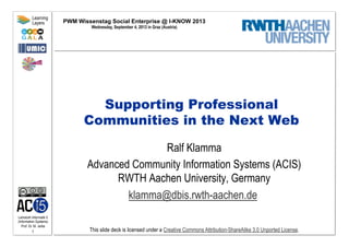 Lehrstuhl Informatik 5
(Information Systems)
Prof. Dr. M. Jarke
1
Learning
Layers
This slide deck is licensed under a Creative Commons Attribution-ShareAlike 3.0 Unported License.
Supporting Professional
Communities in the Next Web
Ralf Klamma
Advanced Community Information Systems (ACIS)
RWTH Aachen University, Germany
klamma@dbis.rwth-aachen.de
PWM Wissenstag Social Enterprise @ I-KNOW 2013
Wednesday, September 4, 2013 in Graz (Austria)
 