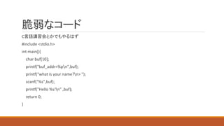 脆弱なコード
C言語講習会とかでもやるはず
#include <stdio.h>
int main(){
char buf[10];
printf("buf_addr=%pn",buf);
printf(“what is your name?n> ");
scanf("%s",buf);
printf("Hello %s!n" ,buf);
return 0;
}
 