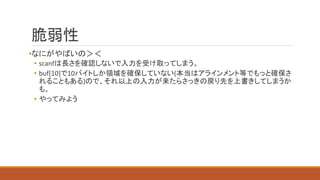 脆弱性
•なにがやばいの＞＜
• scanfは長さを確認しないで入力を受け取ってしまう。
• buf[10]で10バイトしか領域を確保していない(本当はアラインメント等でもっと確保さ
れることもある)ので、それ以上の入力が来たらさっきの戻り先を上書きしてしまうか
も。
• やってみよう
 