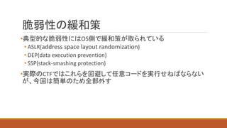 脆弱性の緩和策
•典型的な脆弱性にはOS側で緩和策が取られている
• ASLR(address space layout randomization)
• DEP(data execution prevention)
• SSP(stack-smashing protection)
•実際のCTFではこれらを回避して任意コードを実行せねばならない
が、今回は簡単のため全部外す
 