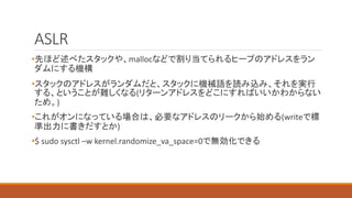 ASLR
•先ほど述べたスタックや、mallocなどで割り当てられるヒープのアドレスをラン
ダムにする機構
•スタックのアドレスがランダムだと、スタックに機械語を読み込み、それを実行
する、ということが難しくなる(リターンアドレスをどこにすればいいかわからない
ため。)
•これがオンになっている場合は、必要なアドレスのリークから始める(writeで標
準出力に書きだすとか)
•$ sudo sysctl –w kernel.randomize_va_space=0で無効化できる
 