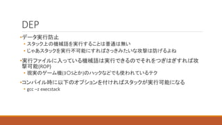 DEP
•データ実行防止
• スタック上の機械語を実行することは普通は無い
• じゃあスタックを実行不可能にすればさっきみたいな攻撃は防げるよね
•実行ファイルに入っている機械語は実行できるのでそれをつぎはぎすれば攻
撃可能(ROP)
• 現実のゲーム機(3〇Sとか)のハックなどでも使われているテク
•コンパイル時に以下のオプションを付ければスタックが実行可能になる
• gcc –z execstack
 