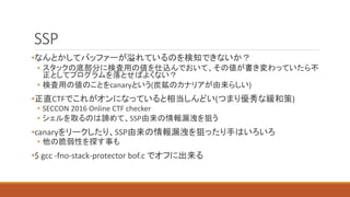 SSP
•なんとかしてバッファーが溢れているのを検知できないか？
• スタックの底部分に検査用の値を仕込んでおいて、その値が書き変わっていたら不
正としてプログラムを落とせばよくない？
• 検査用の値のことをcanaryという(炭鉱のカナリアが由来らしい)
•正直CTFでこれがオンになっていると相当しんどい(つまり優秀な緩和策)
• SECCON 2016 Online CTF checker
• シェルを取るのは諦めて、SSP由来の情報漏洩を狙う
•canaryをリークしたり、SSP由来の情報漏洩を狙ったり手はいろいろ
• 他の脆弱性を探す事も
•$ gcc -fno-stack-protector bof.c でオフに出来る
 