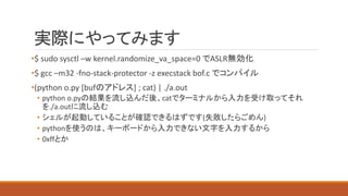 実際にやってみます
•$ sudo sysctl –w kernel.randomize_va_space=0 でASLR無効化
•$ gcc –m32 -fno-stack-protector -z execstack bof.c でコンパイル
•(python o.py [bufのアドレス] ; cat) | ./a.out
• python o.pyの結果を流し込んだ後、catでターミナルから入力を受け取ってそれ
を./a.outに流し込む
• シェルが起動していることが確認できるはずです(失敗したらごめん)
• pythonを使うのは、キーボードから入力できない文字を入力するから
• 0xffとか
 