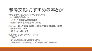 参考文献(おすすめの本とか)
•セキュリティコンテストチャレンジブック
• CTFを始めるならコレ
• バイナリ問題の入門には最適
• Webやるならちょっと足りないかも
•Hacking: 美しき策謀 第2版 ―脆弱性攻撃の理論と実際
• 表紙がかっこいい
• 暗号とかも載ってる
•ももテク(ももいろテクノロジー)
• ブログ
• いろんなexploitテクが載っている
• http://inaz2.hatenablog.com/entry/2014/03/14/151011
 