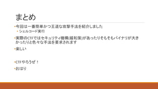 まとめ
•今回は一番簡単かつ王道な攻撃手法を紹介しました
• シェルコード実行
•実際のCTFではセキュリティ機構(緩和策)があったりそもそもバイナリが大き
かったりと色々な手法を要求されます
•楽しい
•CTFやろうぜ！
•おはり
 