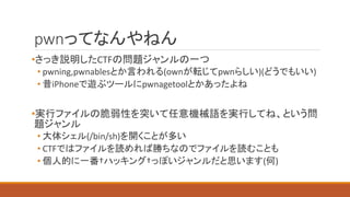 pwnってなんやねん
•さっき説明したCTFの問題ジャンルの一つ
• pwning,pwnablesとか言われる(ownが転じてpwnらしい)(どうでもいい)
• 昔iPhoneで遊ぶツールにpwnagetoolとかあったよね
•実行ファイルの脆弱性を突いて任意機械語を実行してね、という問
題ジャンル
• 大体シェル(/bin/sh)を開くことが多い
• CTFではファイルを読めれば勝ちなのでファイルを読むことも
• 個人的に一番†ハッキング†っぽいジャンルだと思います(何)
 