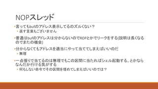NOPスレッド
•言ってもbufのアドレス表示してるのズルくない？
• 返す言葉もございません
•普通はbufのアドレスは分からないのでROPとかでリークをする(説明は長くなる
のでまたの機会)
•分からなくてもアドレスを適当にやって当ててしまえばいいのだ
• 無理
•一点張りで当てるのは無理でもこの区間に当たればシェル起動する、とかなら
なんだか行ける気がする
• 何もしない命令でその区間を埋めてしまえばいいのでは？
 