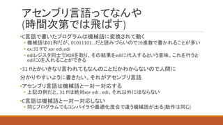 アセンブリ言語ってなんや
(時間次第では飛ばす)
•C言語で書いたプログラムは機械語に変換されて動く
• 機械語は01列だが、01011101…だと読みづらいので16進数で書かれることが多い
• ex:31 ffで xor edi,edi
• ediレジスタ同士でXORを取り、その結果をediに代入するという意味、これを行うと
ediに0を入れることができる
•31 ffとかいきなり言われてもなんのことだかわからないので人間に
分かりやすいように書きたい、それがアセンブリ言語
•アセンブリ言語は機械語と一対一対応する
• 上記の例だと、31 ffは絶対xor edi , edi、それ以外にはならない
•C言語は機械語と一対一対応しない
• 同じプログラムでもコンパイラや最適化度合で違う機械語が出る(動作は同じ)
 