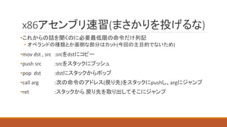 x86アセンブリ速習(まさかりを投げるな)
•これからの話を聞くのに必要最低限の命令だけ列記
• オペランドの種類とか面倒な部分はカット(今回の主目的でないため)
•mov dst , src :srcをdstにコピー
•push src :srcをスタックにプッシュ
•pop dst :dstにスタックからポップ
•call arg :次の命令のアドレス(戻り先)をスタックにpushし、argにジャンプ
•ret :スタックから 戻り先を取り出してそこにジャンプ
 