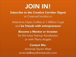 JOIN IN!
Subscribe to the Creative Corridor Digest
at CreativeCorridor.co
!
Attend an Open Coffee or 1 Million Cups
and be friends with entrepreneurs
!
Become a Mentor or Investor
for the Iowa Startup Accelerator
or with Plains Angels
!
Contact Me:
Amanda Styron West
amanda@seedherestudio.com
 