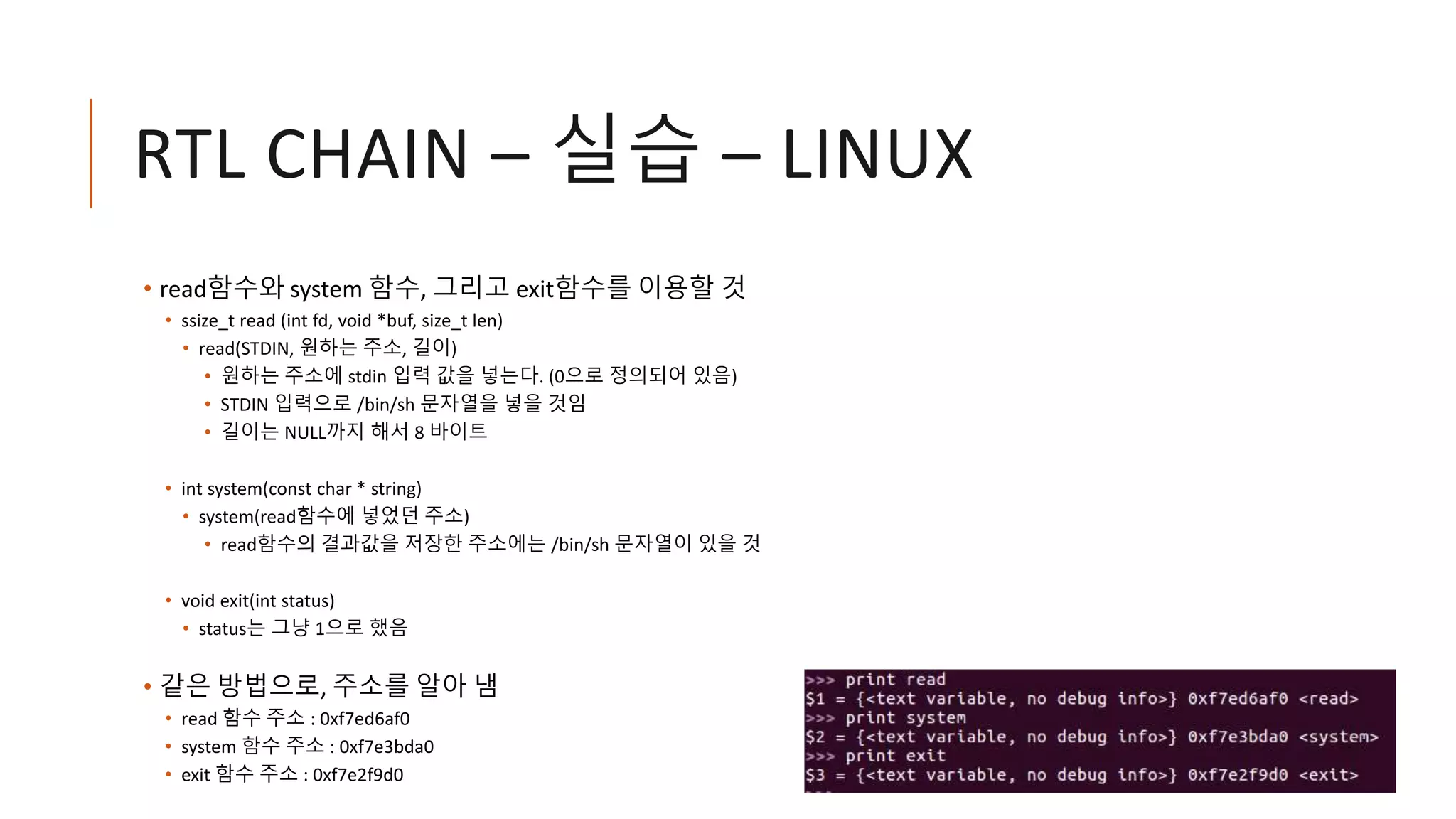 RTL CHAIN – 실습 – LINUX
• read함수와 system 함수, 그리고 exit함수를 이용할 것
• ssize_t read (int fd, void *buf, size_t len)
• read(STDIN, 원하는 주소, 길이)
• 원하는 주소에 stdin 입력 값을 넣는다. (0으로 정의되어 있음)
• STDIN 입력으로 /bin/sh 문자열을 넣을 것임
• 길이는 NULL까지 해서 8 바이트
• int system(const char * string)
• system(read함수에 넣었던 주소)
• read함수의 결과값을 저장한 주소에는 /bin/sh 문자열이 있을 것
• void exit(int status)
• status는 그냥 1으로 했음
• 같은 방법으로, 주소를 알아 냄
• read 함수 주소 : 0xf7ed6af0
• system 함수 주소 : 0xf7e3bda0
• exit 함수 주소 : 0xf7e2f9d0
 