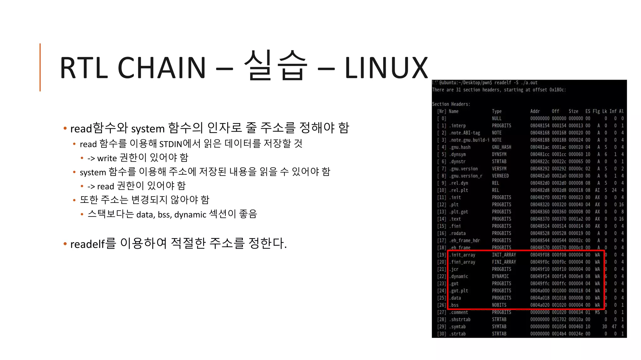 RTL CHAIN – 실습 – LINUX
• read함수와 system 함수의 인자로 줄 주소를 정해야 함
• read 함수를 이용해 STDIN에서 읽은 데이터를 저장할 것
• -> write 권한이 있어야 함
• system 함수를 이용해 주소에 저장된 내용을 읽을 수 있어야 함
• -> read 권한이 있어야 함
• 또한 주소는 변경되지 않아야 함
• 스택보다는 data, bss, dynamic 섹션이 좋음
• readelf를 이용하여 적절한 주소를 정한다.
 