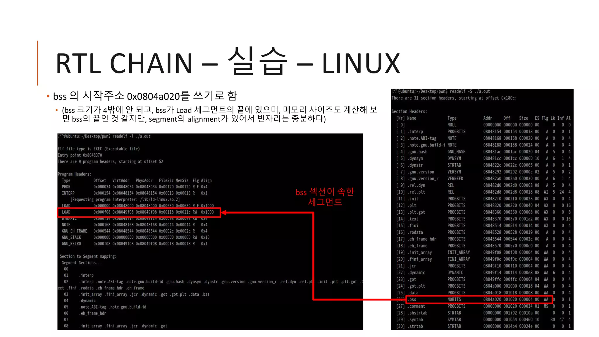 RTL CHAIN – 실습 – LINUX
• bss 의 시작주소 0x0804a020를 쓰기로 함
• (bss 크기가 4밖에 안 되고, bss가 Load 세그먼트의 끝에 있으며, 메모리 사이즈도 계산해 보
면 bss의 끝인 것 같지만, segment의 alignment가 있어서 빈자리는 충분하다)
bss 섹션이 속한
세그먼트
 