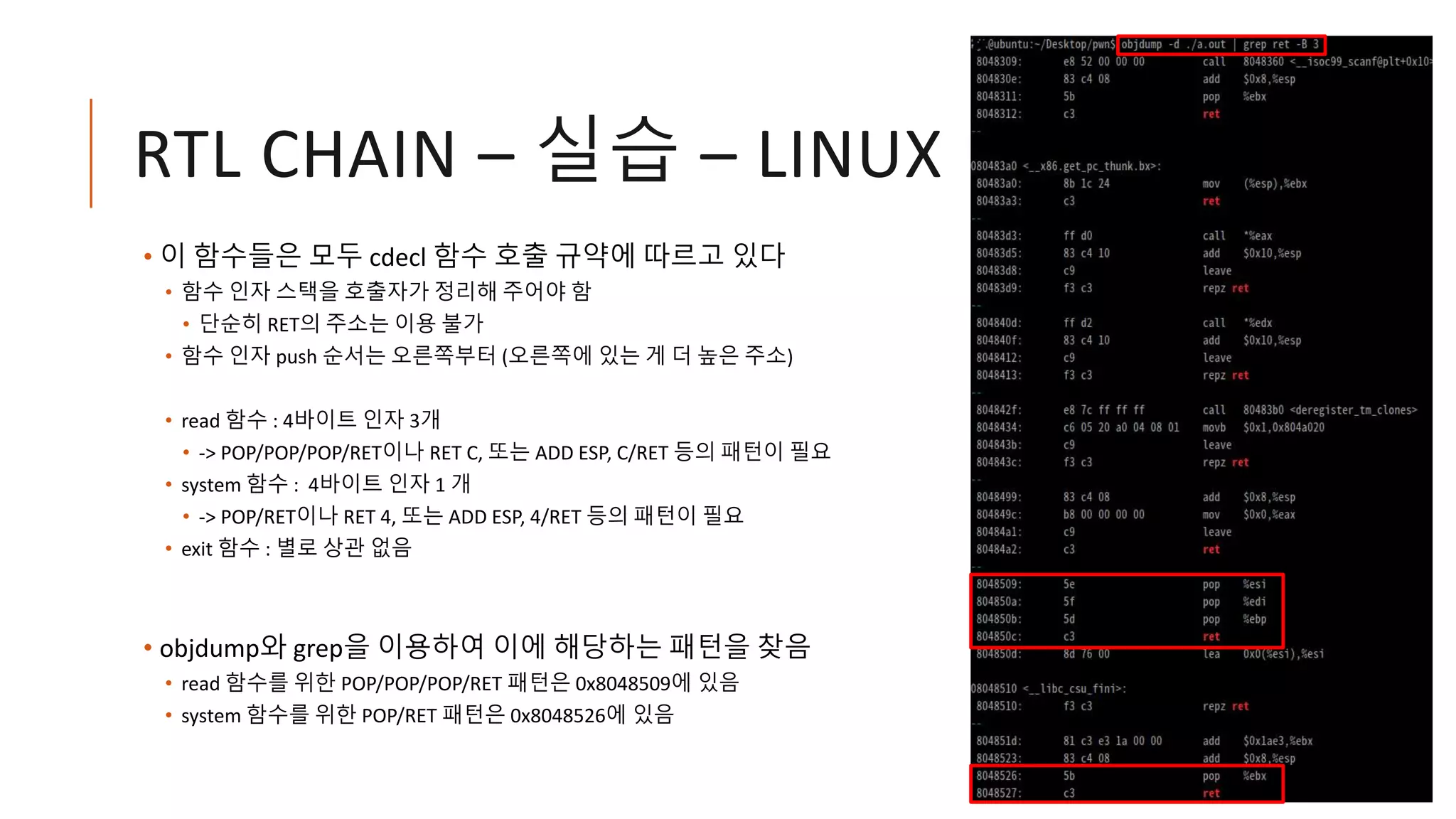 RTL CHAIN – 실습 – LINUX
• 이 함수들은 모두 cdecl 함수 호출 규약에 따르고 있다
• 함수 인자 스택을 호출자가 정리해 주어야 함
• 단순히 RET의 주소는 이용 불가
• 함수 인자 push 순서는 오른쪽부터 (오른쪽에 있는 게 더 높은 주소)
• read 함수 : 4바이트 인자 3개
• -> POP/POP/POP/RET이나 RET C, 또는 ADD ESP, C/RET 등의 패턴이 필요
• system 함수 : 4바이트 인자 1 개
• -> POP/RET이나 RET 4, 또는 ADD ESP, 4/RET 등의 패턴이 필요
• exit 함수 : 별로 상관 없음
• objdump와 grep을 이용하여 이에 해당하는 패턴을 찾음
• read 함수를 위한 POP/POP/POP/RET 패턴은 0x8048509에 있음
• system 함수를 위한 POP/RET 패턴은 0x8048526에 있음
 