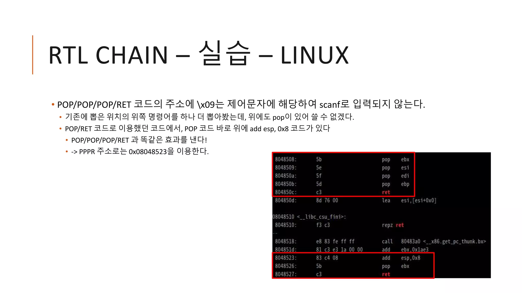 RTL CHAIN – 실습 – LINUX
• POP/POP/POP/RET 코드의 주소에 x09는 제어문자에 해당하여 scanf로 입력되지 않는다.
• 기존에 뽑은 위치의 위쪽 명령어를 하나 더 뽑아봤는데, 위에도 pop이 있어 쓸 수 없겠다.
• POP/RET 코드로 이용했던 코드에서, POP 코드 바로 위에 add esp, 0x8 코드가 있다
• POP/POP/POP/RET 과 똑같은 효과를 낸다!
• -> PPPR 주소로는 0x08048523을 이용한다.
 