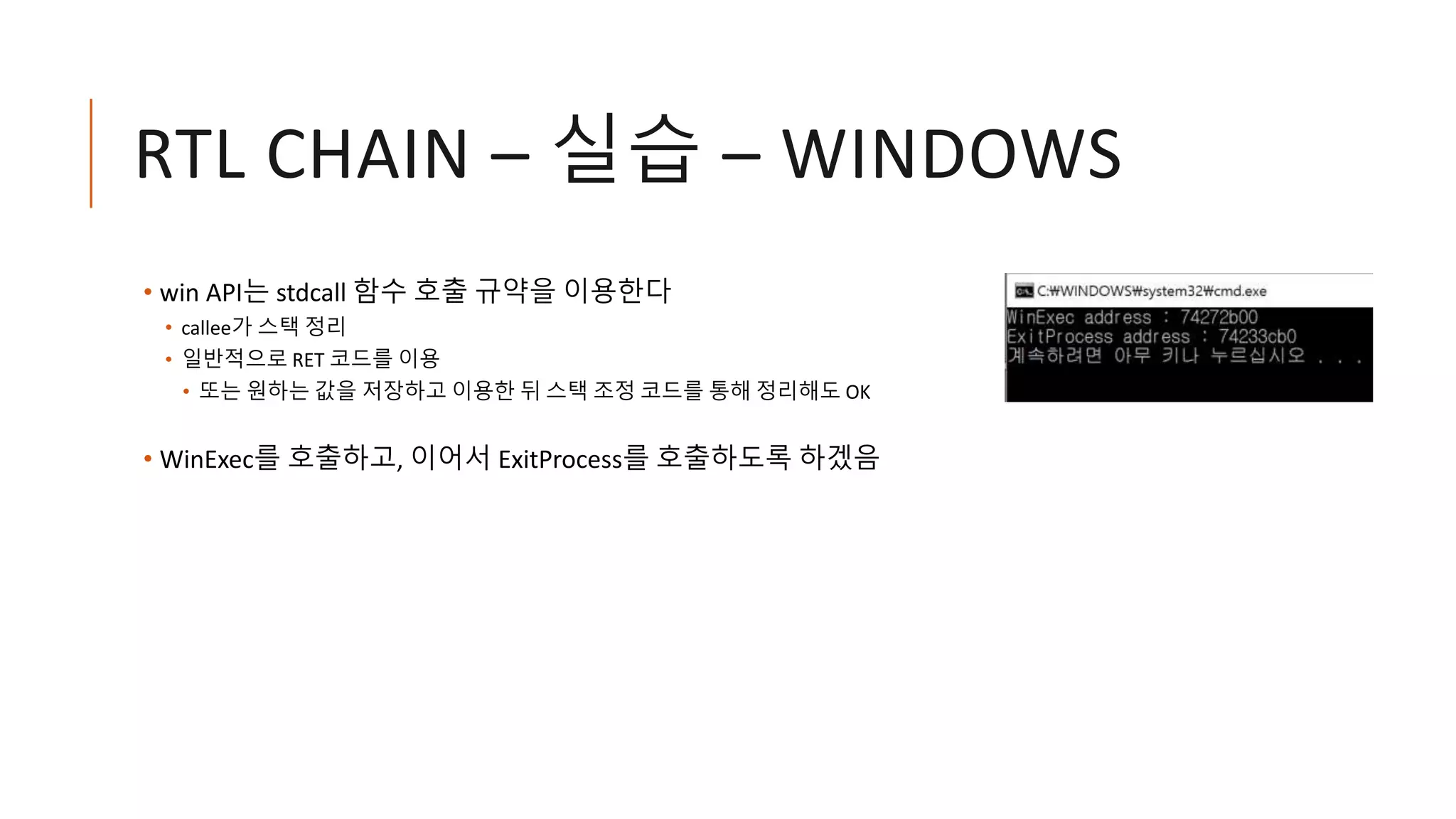 RTL CHAIN – 실습 – WINDOWS
• win API는 stdcall 함수 호출 규약을 이용한다
• callee가 스택 정리
• 일반적으로 RET 코드를 이용
• 또는 원하는 값을 저장하고 이용한 뒤 스택 조정 코드를 통해 정리해도 OK
• WinExec를 호출하고, 이어서 ExitProcess를 호출하도록 하겠음
 