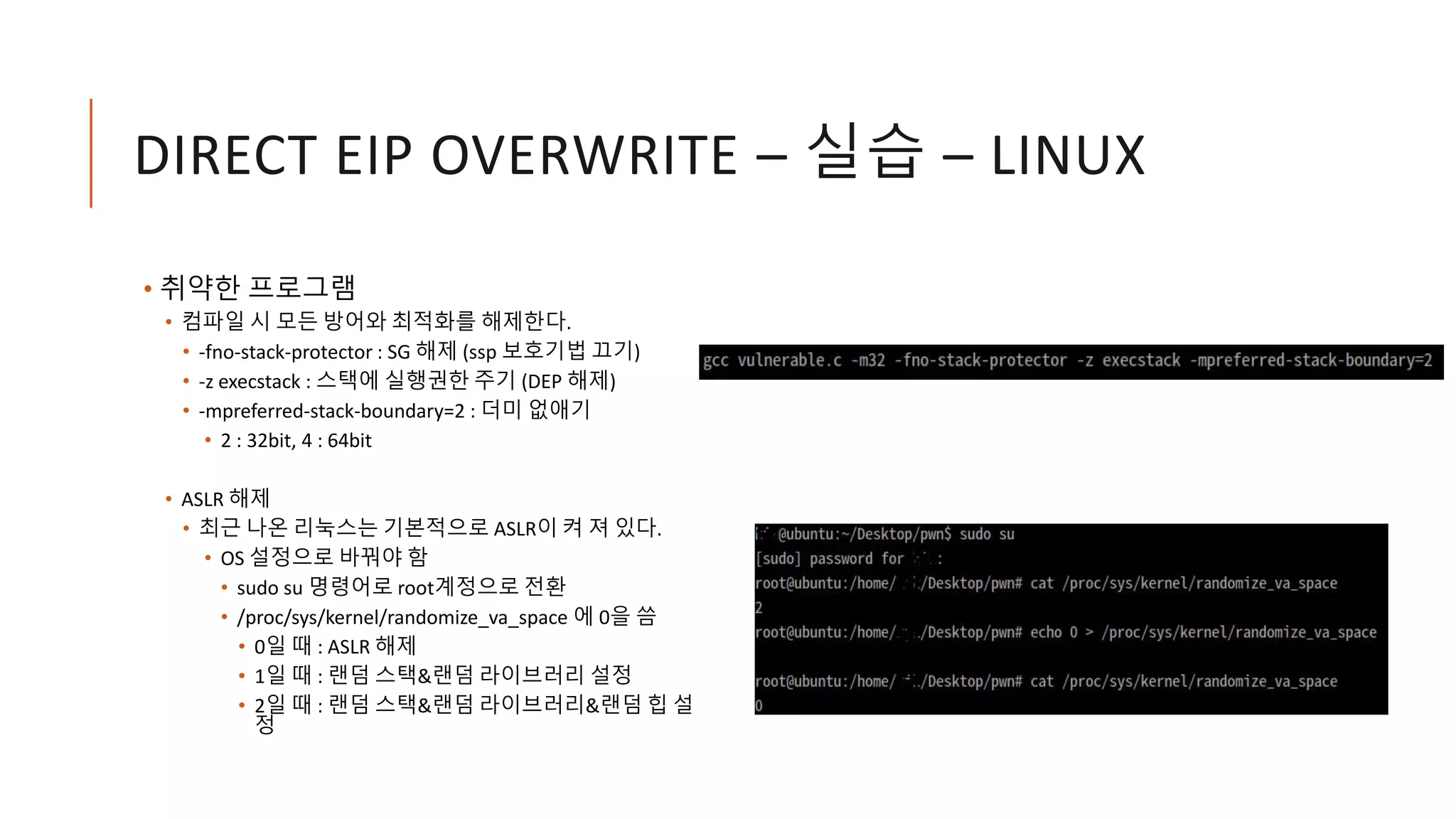 DIRECT EIP OVERWRITE – 실습 – LINUX
• 취약한 프로그램
• 컴파일 시 모든 방어와 최적화를 해제한다.
• -fno-stack-protector : SG 해제 (ssp 보호기법 끄기)
• -z execstack : 스택에 실행권한 주기 (DEP 해제)
• -mpreferred-stack-boundary=2 : 더미 없애기
• 2 : 32bit, 4 : 64bit
• ASLR 해제
• 최근 나온 리눅스는 기본적으로 ASLR이 켜 져 있다.
• OS 설정으로 바꿔야 함
• sudo su 명령어로 root계정으로 전환
• /proc/sys/kernel/randomize_va_space 에 0을 씀
• 0일 때 : ASLR 해제
• 1일 때 : 랜덤 스택&랜덤 라이브러리 설정
• 2일 때 : 랜덤 스택&랜덤 라이브러리&랜덤 힙 설
정
 