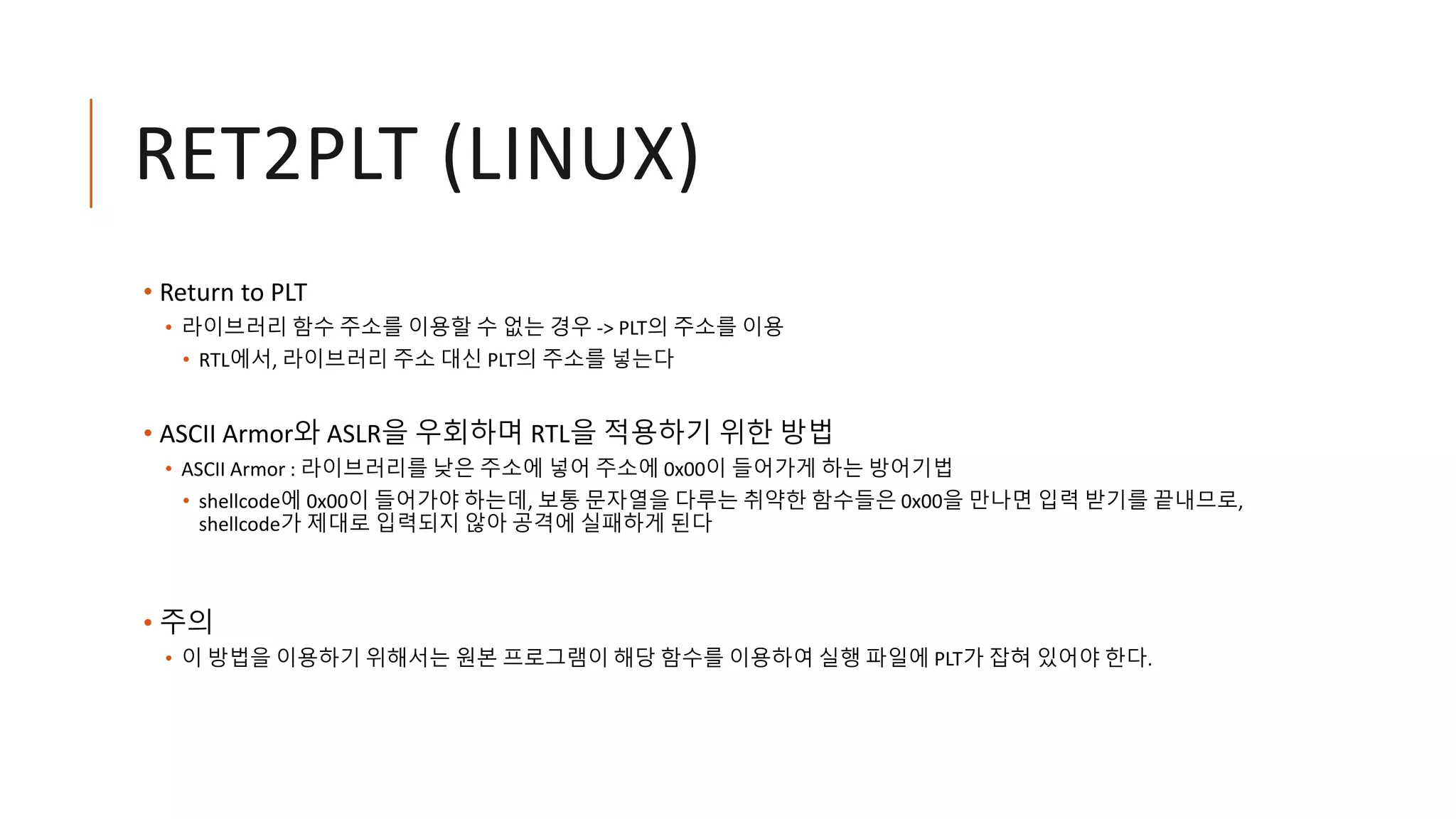 RET2PLT (LINUX)
• Return to PLT
• 라이브러리 함수 주소를 이용할 수 없는 경우 -> PLT의 주소를 이용
• RTL에서, 라이브러리 주소 대신 PLT의 주소를 넣는다
• ASCII Armor와 ASLR을 우회하며 RTL을 적용하기 위한 방법
• ASCII Armor : 라이브러리를 낮은 주소에 넣어 주소에 0x00이 들어가게 하는 방어기법
• shellcode에 0x00이 들어가야 하는데, 보통 문자열을 다루는 취약한 함수들은 0x00을 만나면 입력 받기를 끝내므로,
shellcode가 제대로 입력되지 않아 공격에 실패하게 된다
• 주의
• 이 방법을 이용하기 위해서는 원본 프로그램이 해당 함수를 이용하여 실행 파일에 PLT가 잡혀 있어야 한다.
 