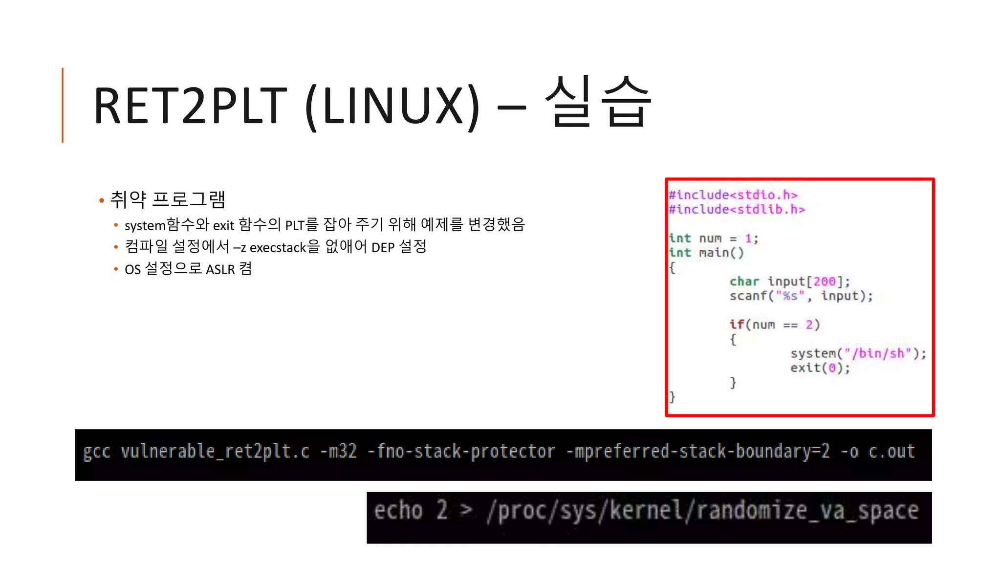RET2PLT (LINUX) – 실습
• 취약 프로그램
• system함수와 exit 함수의 PLT를 잡아 주기 위해 예제를 변경했음
• 컴파일 설정에서 –z execstack을 없애어 DEP 설정
• OS 설정으로 ASLR 켬
 