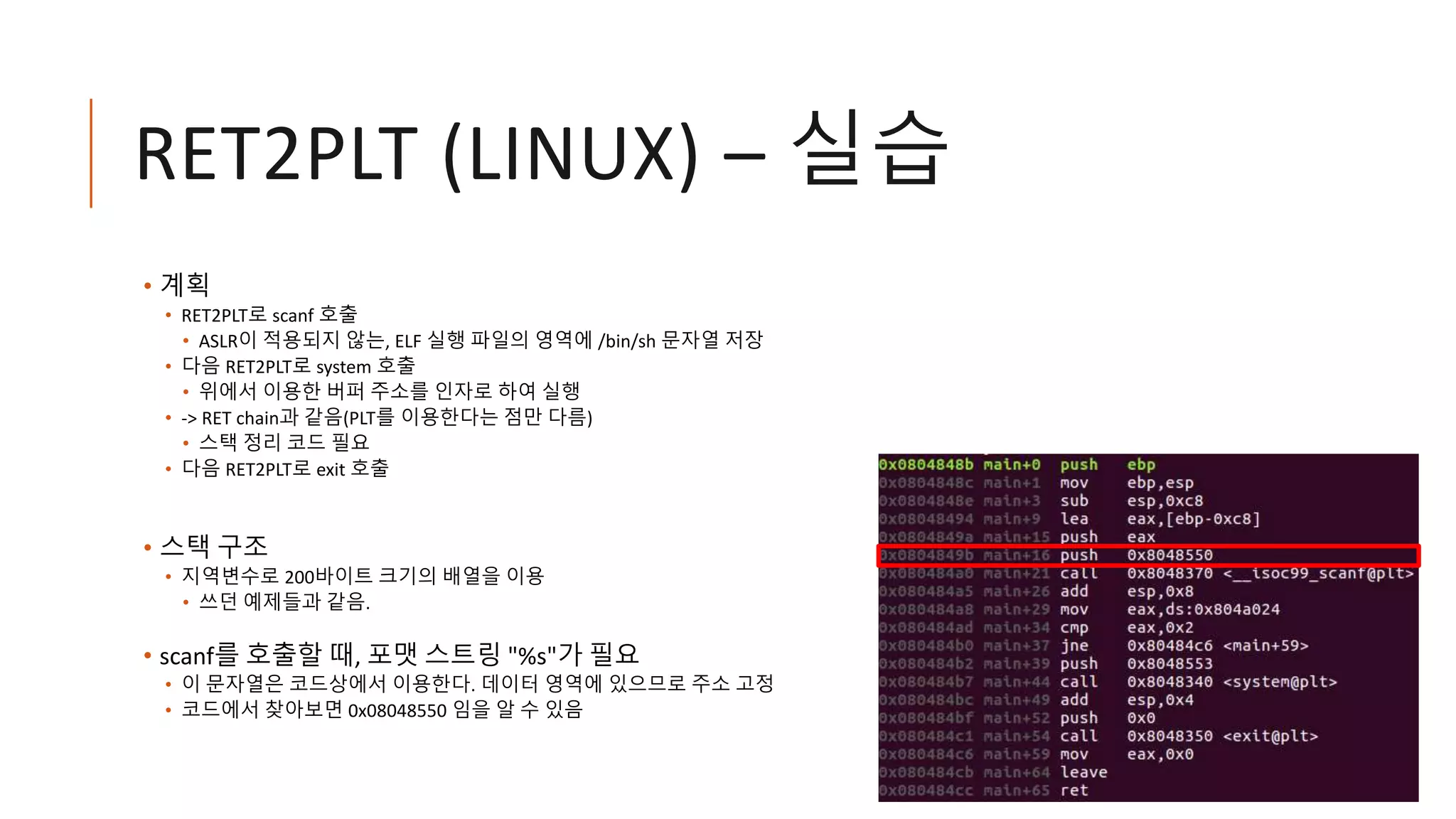 RET2PLT (LINUX) – 실습
• 계획
• RET2PLT로 scanf 호출
• ASLR이 적용되지 않는, ELF 실행 파일의 영역에 /bin/sh 문자열 저장
• 다음 RET2PLT로 system 호출
• 위에서 이용한 버퍼 주소를 인자로 하여 실행
• -> RET chain과 같음(PLT를 이용한다는 점만 다름)
• 스택 정리 코드 필요
• 다음 RET2PLT로 exit 호출
• 스택 구조
• 지역변수로 200바이트 크기의 배열을 이용
• 쓰던 예제들과 같음.
• scanf를 호출할 때, 포맷 스트링 "%s"가 필요
• 이 문자열은 코드상에서 이용한다. 데이터 영역에 있으므로 주소 고정
• 코드에서 찾아보면 0x08048550 임을 알 수 있음
 