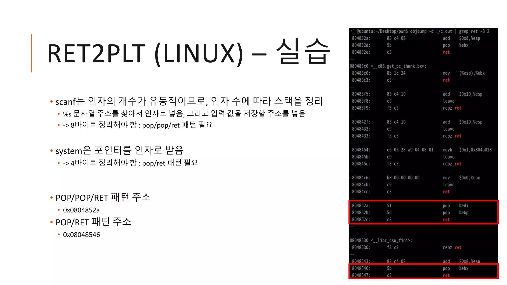 RET2PLT (LINUX) – 실습
• scanf는 인자의 개수가 유동적이므로, 인자 수에 따라 스택을 정리
• %s 문자열 주소를 찾아서 인자로 넣음, 그리고 입력 값을 저장할 주소를 넣음
• -> 8바이트 정리해야 함 : pop/pop/ret 패턴 필요
• system은 포인터를 인자로 받음
• -> 4바이트 정리해야 함 : pop/ret 패턴 필요
• POP/POP/RET 패턴 주소
• 0x0804852a
• POP/RET 패턴 주소
• 0x08048546
 