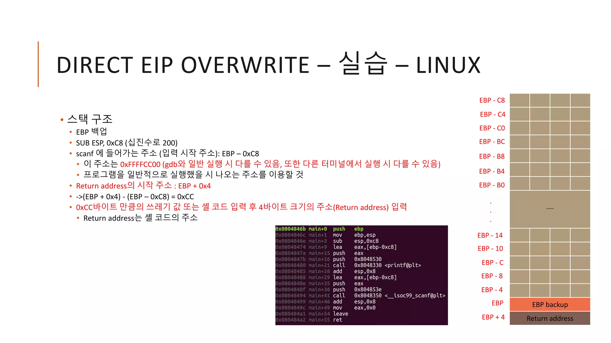 DIRECT EIP OVERWRITE – 실습 – LINUX
• 스택 구조
• EBP 백업
• SUB ESP, 0xC8 (십진수로 200)
• scanf 에 들어가는 주소 (입력 시작 주소): EBP – 0xC8
• 이 주소는 0xFFFFCC00 (gdb와 일반 실행 시 다를 수 있음, 또한 다른 터미널에서 실행 시 다를 수 있음)
• 프로그램을 일반적으로 실행했을 시 나오는 주소를 이용할 것
• Return address의 시작 주소 : EBP + 0x4
• ->(EBP + 0x4) - (EBP – 0xC8) = 0xCC
• 0xCC바이트 만큼의 쓰레기 값 또는 셸 코드 입력 후 4바이트 크기의 주소(Return address) 입력
• Return address는 셸 코드의 주소
....
EBP backup
Return address
EBP
EBP - C8
EBP + 4
EBP - C4
EBP - C0
EBP - BC
EBP - 14
EBP - 10
EBP - C
EBP - 8
EBP - 4
.
.
.
EBP - B8
EBP - B4
EBP - B0
 