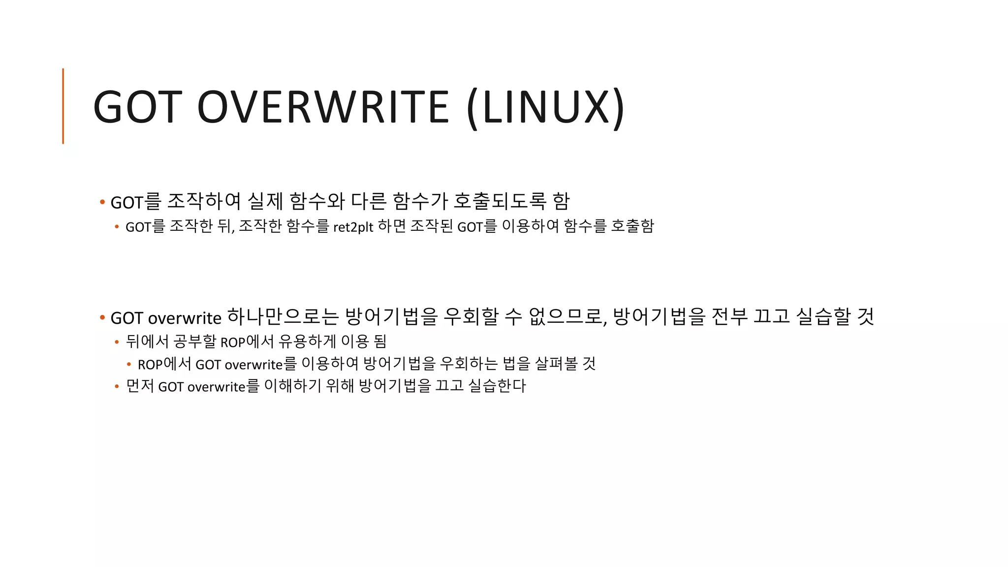 GOT OVERWRITE (LINUX)
• GOT를 조작하여 실제 함수와 다른 함수가 호출되도록 함
• GOT를 조작한 뒤, 조작한 함수를 ret2plt 하면 조작된 GOT를 이용하여 함수를 호출함
• GOT overwrite 하나만으로는 방어기법을 우회할 수 없으므로, 방어기법을 전부 끄고 실습할 것
• 뒤에서 공부할 ROP에서 유용하게 이용 됨
• ROP에서 GOT overwrite를 이용하여 방어기법을 우회하는 법을 살펴볼 것
• 먼저 GOT overwrite를 이해하기 위해 방어기법을 끄고 실습한다
 