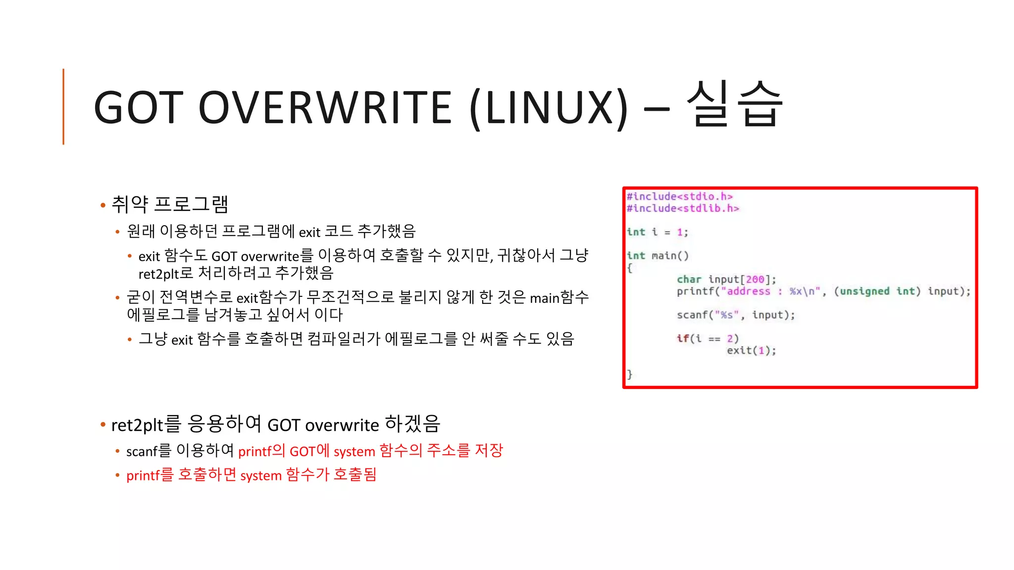 GOT OVERWRITE (LINUX) – 실습
• 취약 프로그램
• 원래 이용하던 프로그램에 exit 코드 추가했음
• exit 함수도 GOT overwrite를 이용하여 호출할 수 있지만, 귀찮아서 그냥
ret2plt로 처리하려고 추가했음
• 굳이 전역변수로 exit함수가 무조건적으로 불리지 않게 한 것은 main함수
에필로그를 남겨놓고 싶어서 이다
• 그냥 exit 함수를 호출하면 컴파일러가 에필로그를 안 써줄 수도 있음
• ret2plt를 응용하여 GOT overwrite 하겠음
• scanf를 이용하여 printf의 GOT에 system 함수의 주소를 저장
• printf를 호출하면 system 함수가 호출됨
 