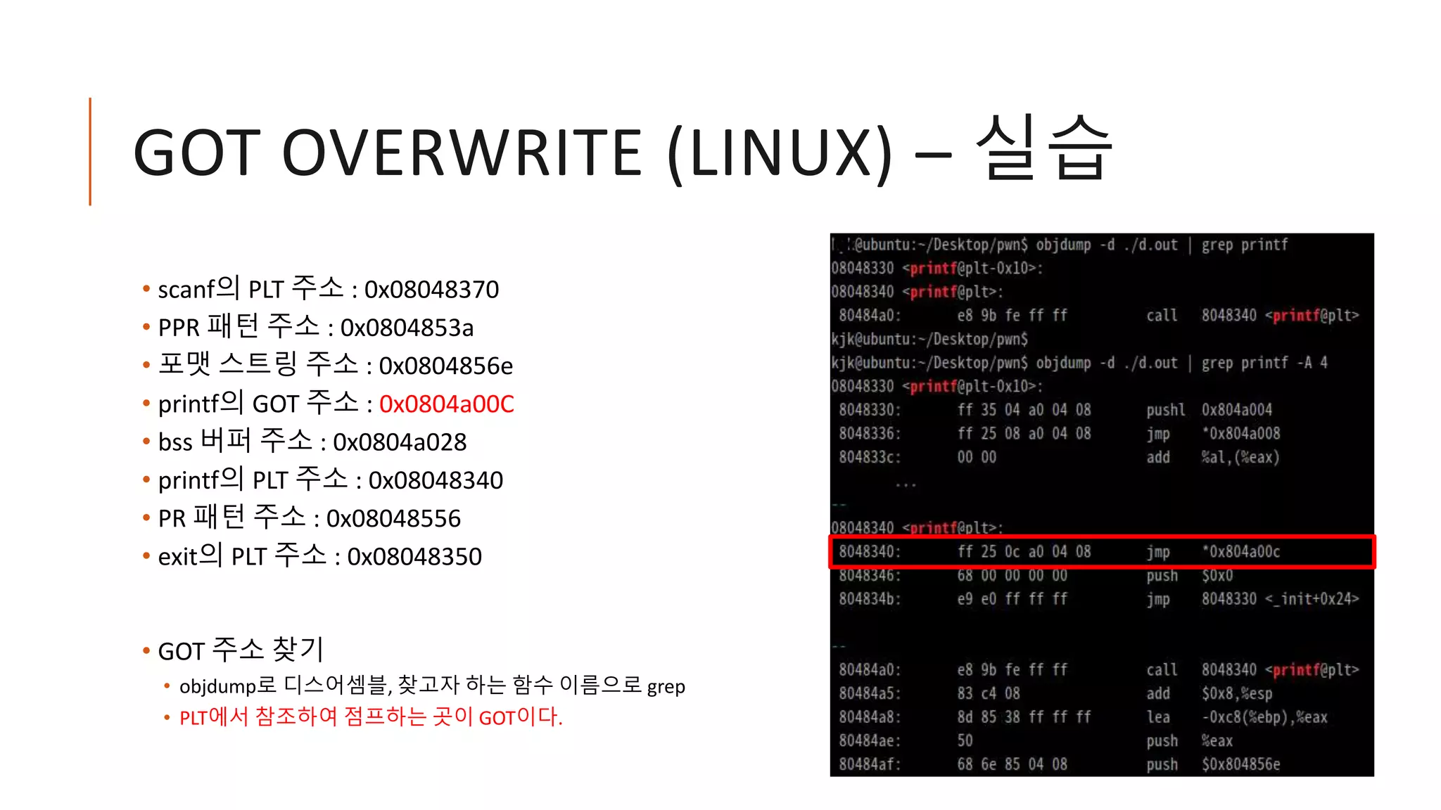 GOT OVERWRITE (LINUX) – 실습
• scanf의 PLT 주소 : 0x08048370
• PPR 패턴 주소 : 0x0804853a
• 포맷 스트링 주소 : 0x0804856e
• printf의 GOT 주소 : 0x0804a00C
• bss 버퍼 주소 : 0x0804a028
• printf의 PLT 주소 : 0x08048340
• PR 패턴 주소 : 0x08048556
• exit의 PLT 주소 : 0x08048350
• GOT 주소 찾기
• objdump로 디스어셈블, 찾고자 하는 함수 이름으로 grep
• PLT에서 참조하여 점프하는 곳이 GOT이다.
 
