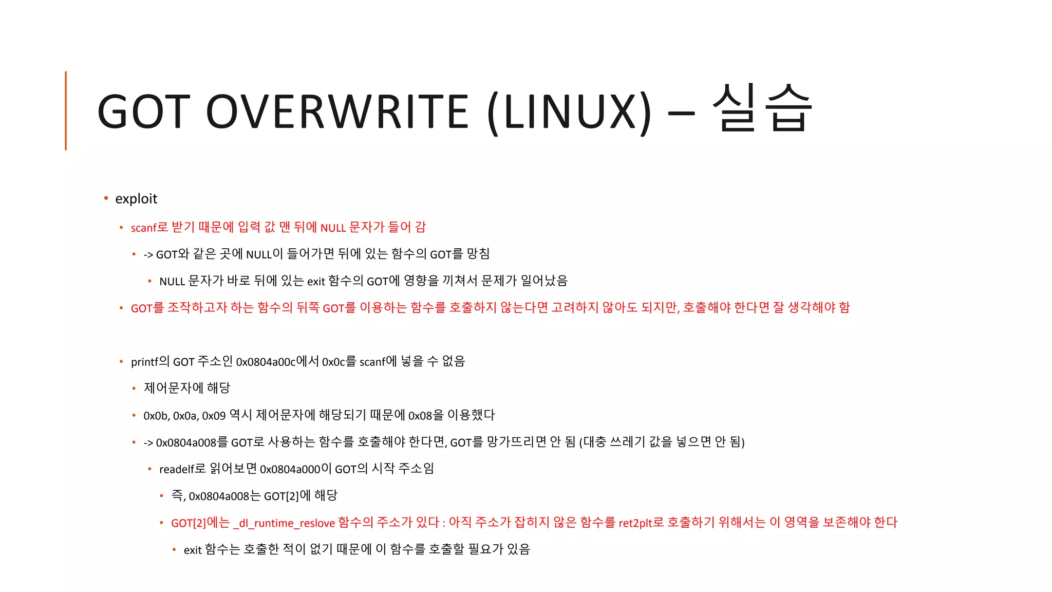 GOT OVERWRITE (LINUX) – 실습
• exploit
• scanf로 받기 때문에 입력 값 맨 뒤에 NULL 문자가 들어 감
• -> GOT와 같은 곳에 NULL이 들어가면 뒤에 있는 함수의 GOT를 망침
• NULL 문자가 바로 뒤에 있는 exit 함수의 GOT에 영향을 끼쳐서 문제가 일어났음
• GOT를 조작하고자 하는 함수의 뒤쪽 GOT를 이용하는 함수를 호출하지 않는다면 고려하지 않아도 되지만, 호출해야 한다면 잘 생각해야 함
• printf의 GOT 주소인 0x0804a00c에서 0x0c를 scanf에 넣을 수 없음
• 제어문자에 해당
• 0x0b, 0x0a, 0x09 역시 제어문자에 해당되기 때문에 0x08을 이용했다
• -> 0x0804a008를 GOT로 사용하는 함수를 호출해야 한다면, GOT를 망가뜨리면 안 됨 (대충 쓰레기 값을 넣으면 안 됨)
• readelf로 읽어보면 0x0804a000이 GOT의 시작 주소임
• 즉, 0x0804a008는 GOT[2]에 해당
• GOT[2]에는 _dl_runtime_reslove 함수의 주소가 있다 : 아직 주소가 잡히지 않은 함수를 ret2plt로 호출하기 위해서는 이 영역을 보존해야 한다
• exit 함수는 호출한 적이 없기 때문에 이 함수를 호출할 필요가 있음
 