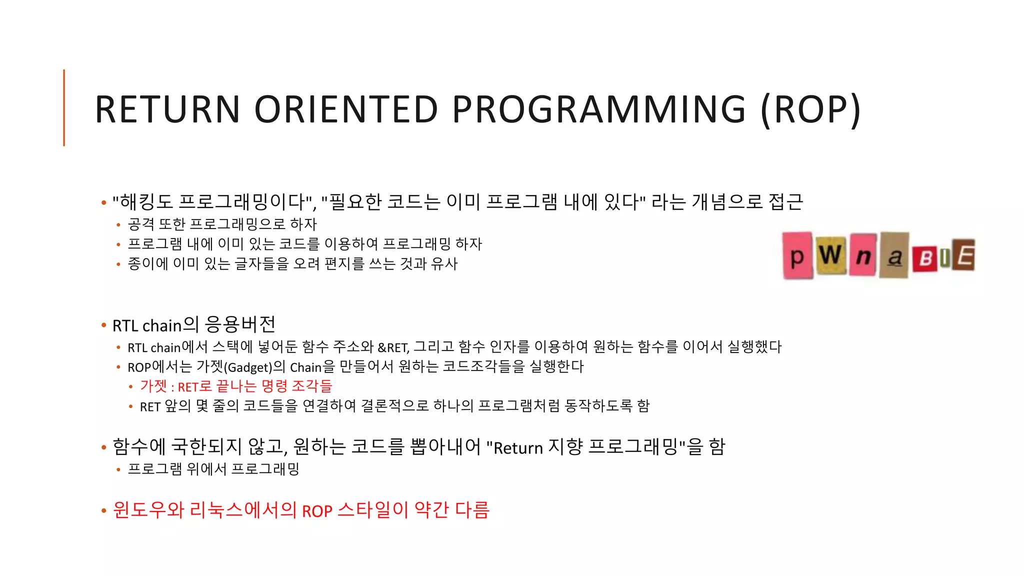 RETURN ORIENTED PROGRAMMING (ROP)
• "해킹도 프로그래밍이다", "필요한 코드는 이미 프로그램 내에 있다" 라는 개념으로 접근
• 공격 또한 프로그래밍으로 하자
• 프로그램 내에 이미 있는 코드를 이용하여 프로그래밍 하자
• 종이에 이미 있는 글자들을 오려 편지를 쓰는 것과 유사
• RTL chain의 응용버전
• RTL chain에서 스택에 넣어둔 함수 주소와 &RET, 그리고 함수 인자를 이용하여 원하는 함수를 이어서 실행했다
• ROP에서는 가젯(Gadget)의 Chain을 만들어서 원하는 코드조각들을 실행한다
• 가젯 : RET로 끝나는 명령 조각들
• RET 앞의 몇 줄의 코드들을 연결하여 결론적으로 하나의 프로그램처럼 동작하도록 함
• 함수에 국한되지 않고, 원하는 코드를 뽑아내어 "Return 지향 프로그래밍"을 함
• 프로그램 위에서 프로그래밍
• 윈도우와 리눅스에서의 ROP 스타일이 약간 다름
 
