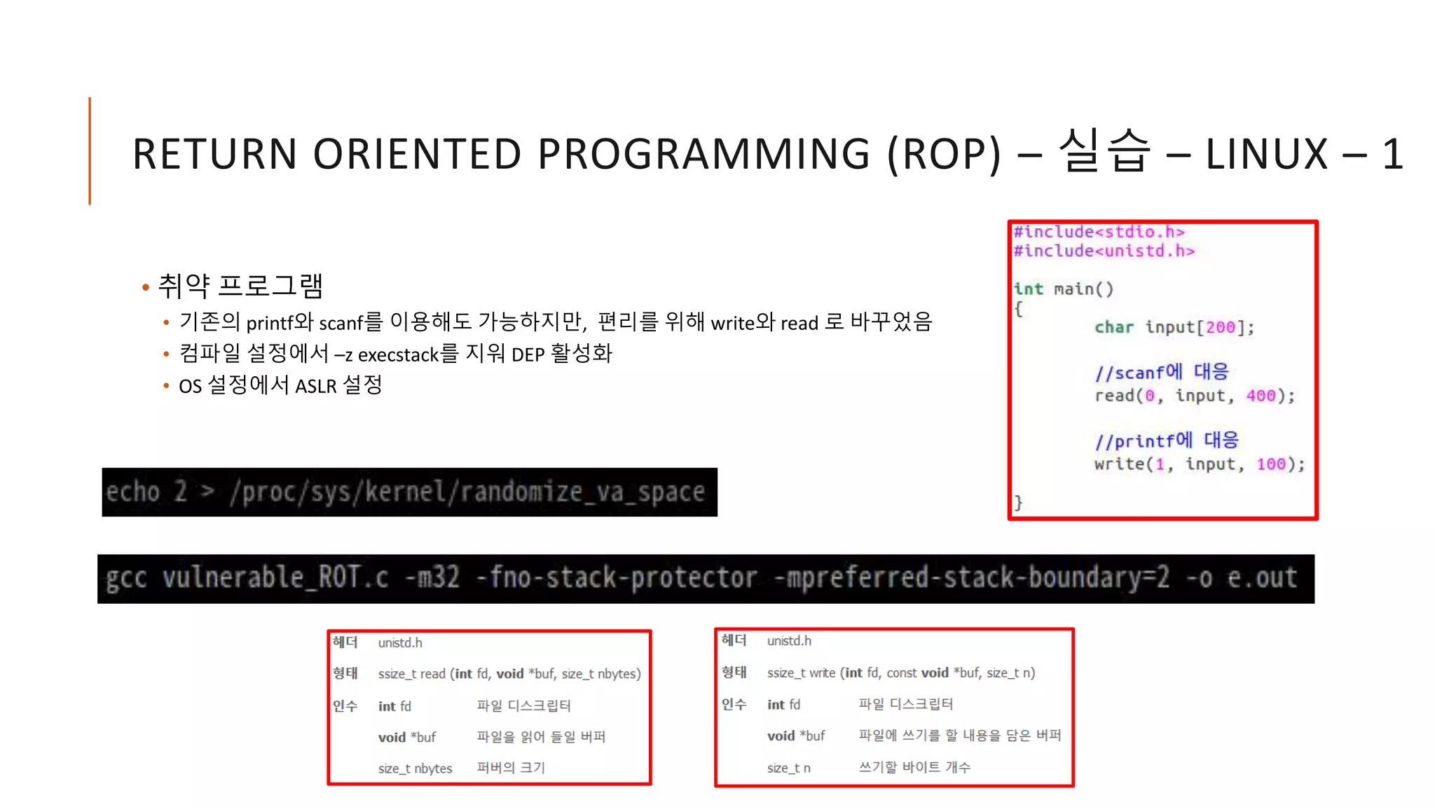 RETURN ORIENTED PROGRAMMING (ROP) – 실습 – LINUX – 1
• 취약 프로그램
• 기존의 printf와 scanf를 이용해도 가능하지만, 편리를 위해 write와 read 로 바꾸었음
• 컴파일 설정에서 –z execstack를 지워 DEP 활성화
• OS 설정에서 ASLR 설정
 