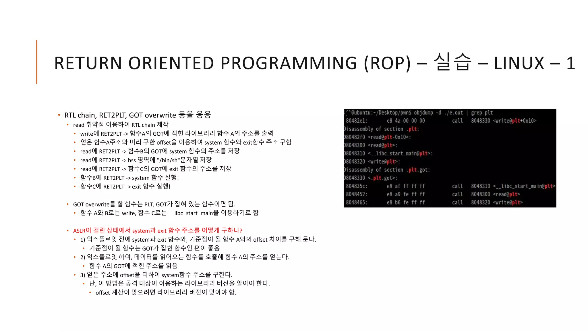RETURN ORIENTED PROGRAMMING (ROP) – 실습 – LINUX – 1
• RTL chain, RET2PLT, GOT overwrite 등을 응용
• read 취약점 이용하여 RTL chain 제작
• write에 RET2PLT -> 함수A의 GOT에 적힌 라이브러리 함수 A의 주소를 출력
• 얻은 함수A주소와 미리 구한 offset을 이용하여 system 함수와 exit함수 주소 구함
• read에 RET2PLT -> 함수B의 GOT에 system 함수의 주소를 저장
• read에 RET2PLT -> bss 영역에 "/bin/sh"문자열 저장
• read에 RET2PLT -> 함수C의 GOT에 exit 함수의 주소를 저장
• 함수B에 RET2PLT -> system 함수 실행!
• 함수C에 RET2PLT -> exit 함수 실행!
• GOT overwrite를 할 함수는 PLT, GOT가 잡혀 있는 함수이면 됨.
• 함수 A와 B로는 write, 함수 C로는 __libc_start_main을 이용하기로 함
• ASLR이 걸린 상태에서 system과 exit 함수 주소를 어떻게 구하나?
• 1) 익스플로잇 전에 system과 exit 함수와, 기준점이 될 함수 A와의 offset 차이를 구해 둔다.
• 기준점이 될 함수는 GOT가 잡힌 함수인 편이 좋음
• 2) 익스플로잇 하여, 데이터를 읽어오는 함수를 호출해 함수 A의 주소를 얻는다.
• 함수 A의 GOT에 적힌 주소를 읽음
• 3) 얻은 주소에 offset을 더하여 system함수 주소를 구한다.
• 단, 이 방법은 공격 대상이 이용하는 라이브러리 버전을 알아야 한다.
• offset 계산이 맞으려면 라이브러리 버전이 맞아야 함.
 