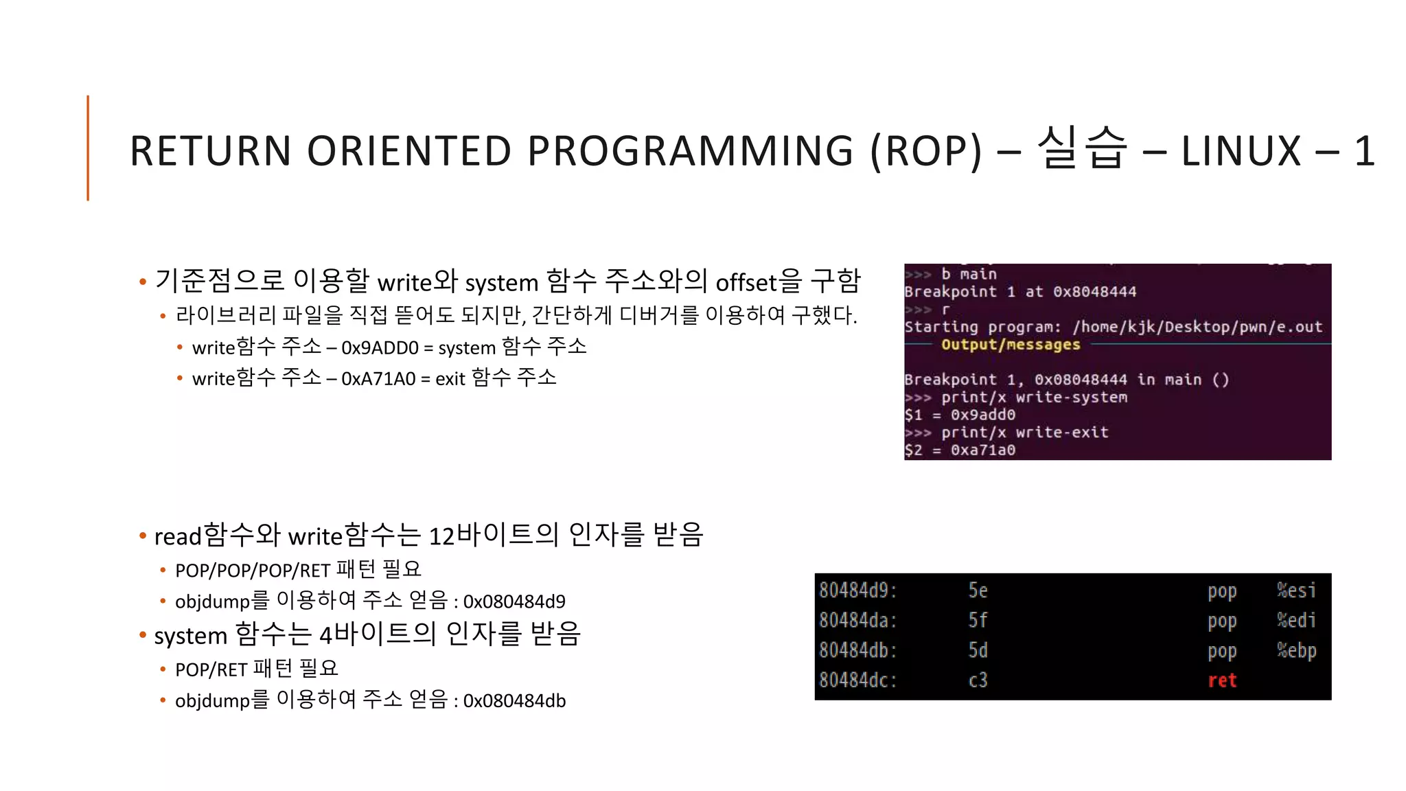 RETURN ORIENTED PROGRAMMING (ROP) – 실습 – LINUX – 1
• 기준점으로 이용할 write와 system 함수 주소와의 offset을 구함
• 라이브러리 파일을 직접 뜯어도 되지만, 간단하게 디버거를 이용하여 구했다.
• write함수 주소 – 0x9ADD0 = system 함수 주소
• write함수 주소 – 0xA71A0 = exit 함수 주소
• read함수와 write함수는 12바이트의 인자를 받음
• POP/POP/POP/RET 패턴 필요
• objdump를 이용하여 주소 얻음 : 0x080484d9
• system 함수는 4바이트의 인자를 받음
• POP/RET 패턴 필요
• objdump를 이용하여 주소 얻음 : 0x080484db
 