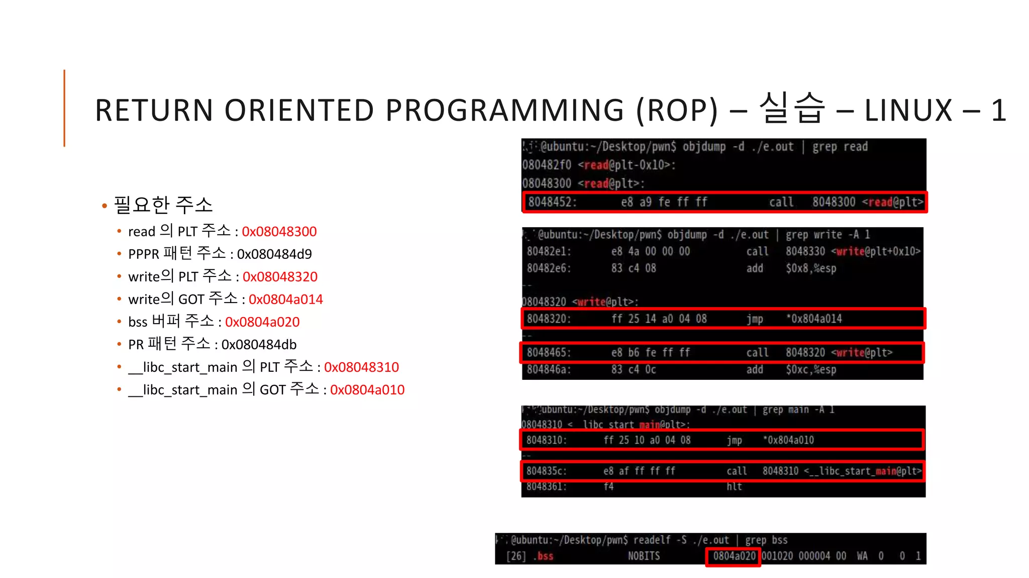 RETURN ORIENTED PROGRAMMING (ROP) – 실습 – LINUX – 1
• 필요한 주소
• read 의 PLT 주소 : 0x08048300
• PPPR 패턴 주소 : 0x080484d9
• write의 PLT 주소 : 0x08048320
• write의 GOT 주소 : 0x0804a014
• bss 버퍼 주소 : 0x0804a020
• PR 패턴 주소 : 0x080484db
• __libc_start_main 의 PLT 주소 : 0x08048310
• __libc_start_main 의 GOT 주소 : 0x0804a010
 