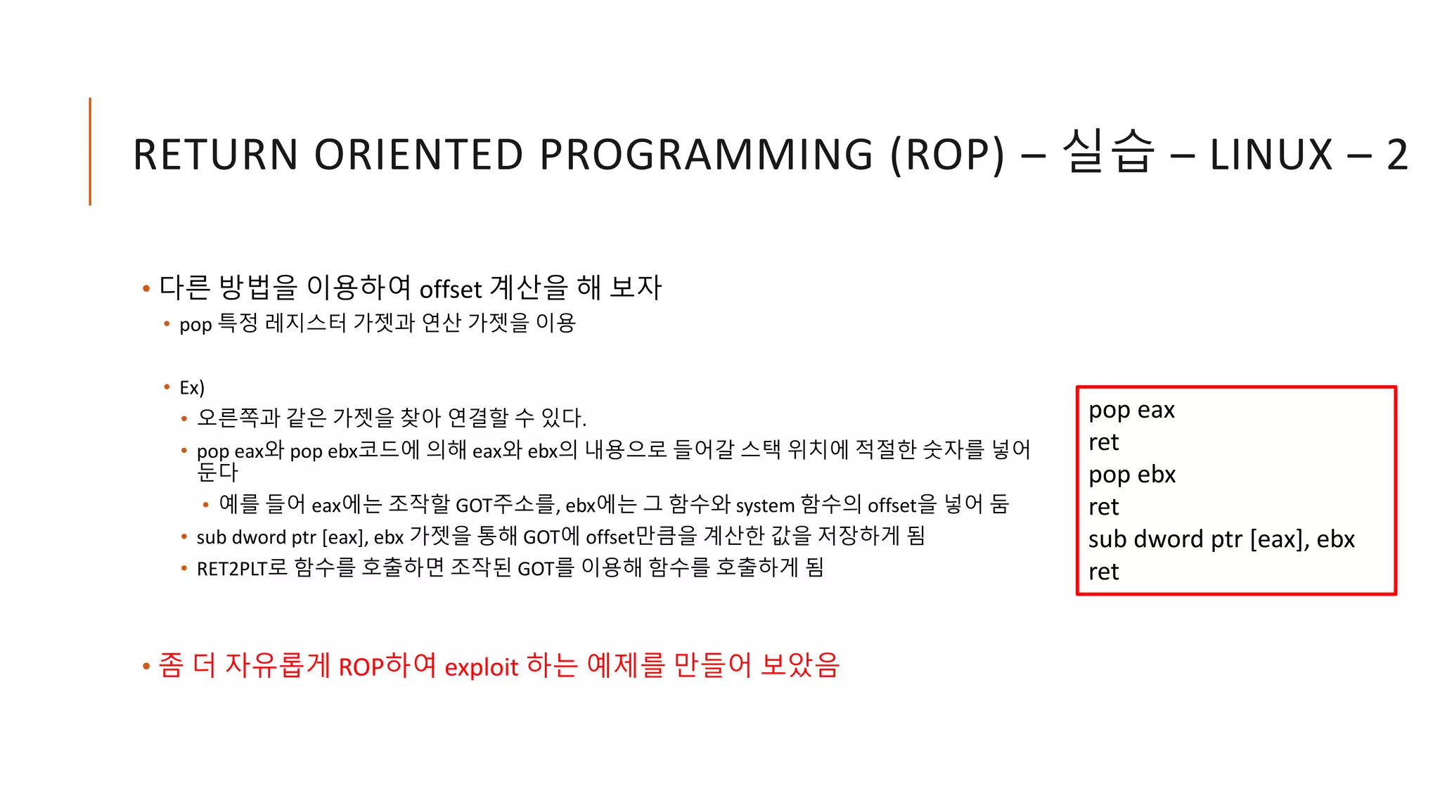 RETURN ORIENTED PROGRAMMING (ROP) – 실습 – LINUX – 2
• 다른 방법을 이용하여 offset 계산을 해 보자
• pop 특정 레지스터 가젯과 연산 가젯을 이용
• Ex)
• 오른쪽과 같은 가젯을 찾아 연결할 수 있다.
• pop eax와 pop ebx코드에 의해 eax와 ebx의 내용으로 들어갈 스택 위치에 적절한 숫자를 넣어
둔다
• 예를 들어 eax에는 조작할 GOT주소를, ebx에는 그 함수와 system 함수의 offset을 넣어 둠
• sub dword ptr [eax], ebx 가젯을 통해 GOT에 offset만큼을 계산한 값을 저장하게 됨
• RET2PLT로 함수를 호출하면 조작된 GOT를 이용해 함수를 호출하게 됨
• 좀 더 자유롭게 ROP하여 exploit 하는 예제를 만들어 보았음
pop eax
ret
pop ebx
ret
sub dword ptr [eax], ebx
ret
 