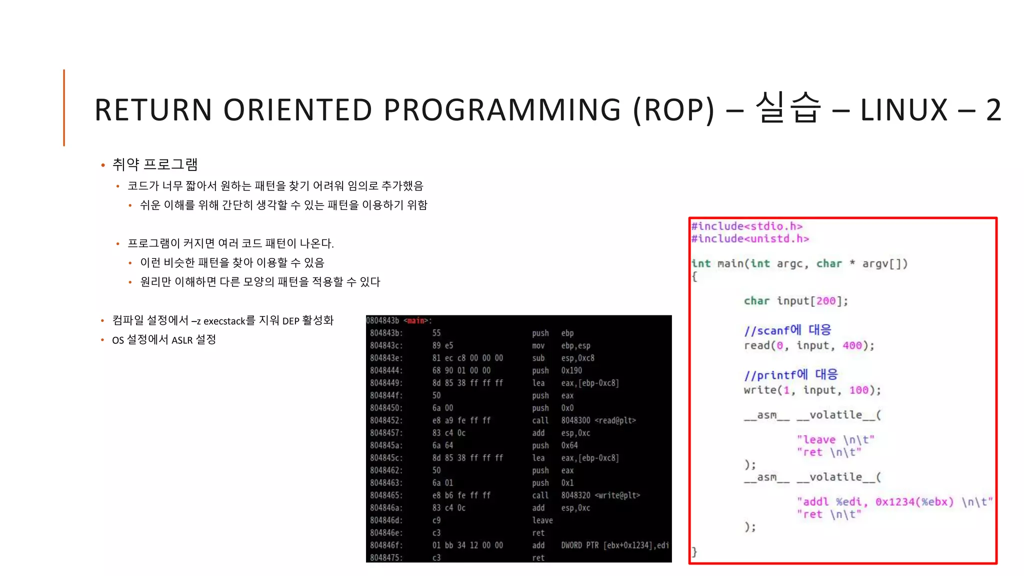 RETURN ORIENTED PROGRAMMING (ROP) – 실습 – LINUX – 2
• 취약 프로그램
• 코드가 너무 짧아서 원하는 패턴을 찾기 어려워 임의로 추가했음
• 쉬운 이해를 위해 간단히 생각할 수 있는 패턴을 이용하기 위함
• 프로그램이 커지면 여러 코드 패턴이 나온다.
• 이런 비슷한 패턴을 찾아 이용할 수 있음
• 원리만 이해하면 다른 모양의 패턴을 적용할 수 있다
• 컴파일 설정에서 –z execstack를 지워 DEP 활성화
• OS 설정에서 ASLR 설정
 