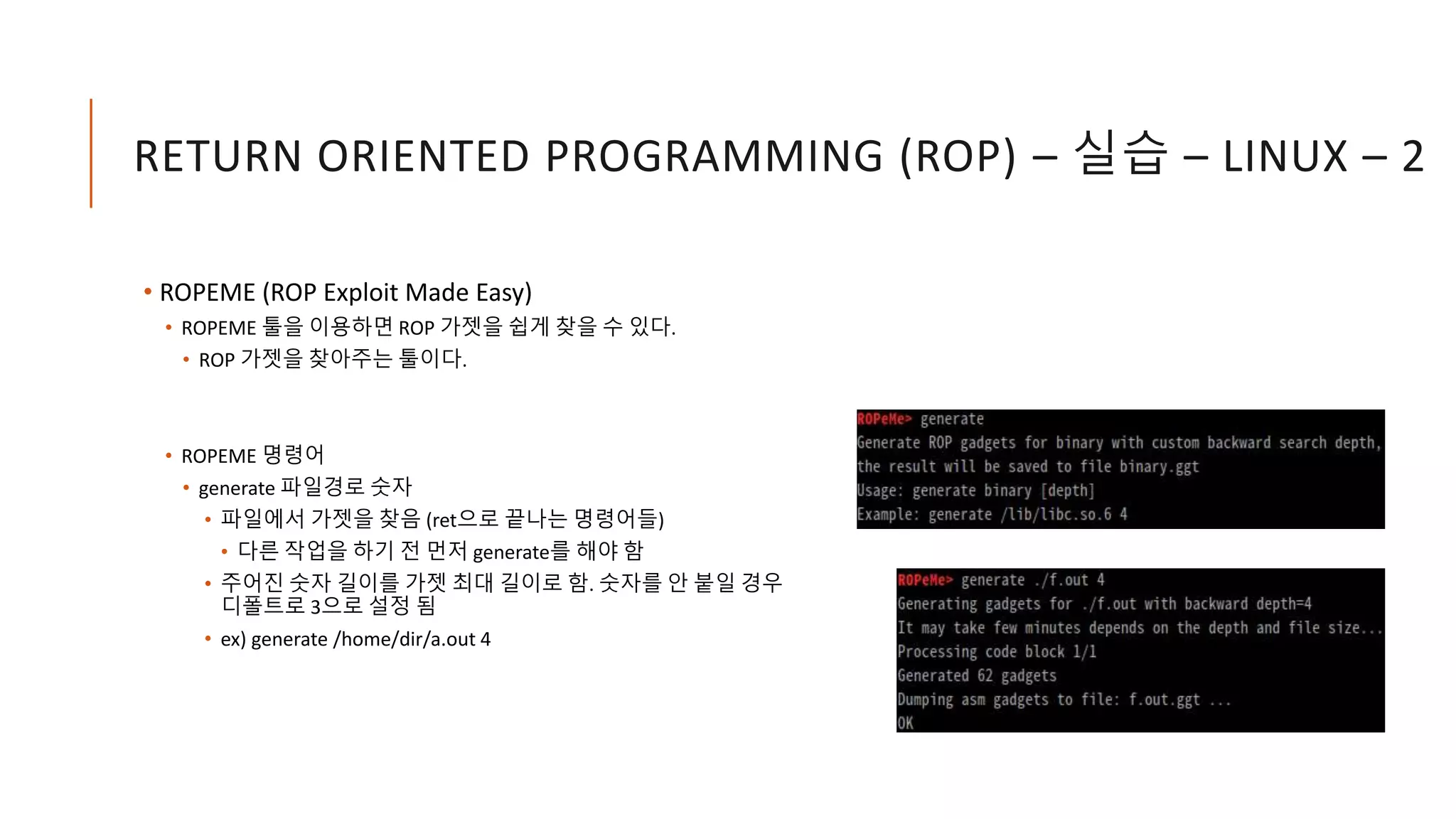 RETURN ORIENTED PROGRAMMING (ROP) – 실습 – LINUX – 2
• ROPEME (ROP Exploit Made Easy)
• ROPEME 툴을 이용하면 ROP 가젯을 쉽게 찾을 수 있다.
• ROP 가젯을 찾아주는 툴이다.
• ROPEME 명령어
• generate 파일경로 숫자
• 파일에서 가젯을 찾음 (ret으로 끝나는 명령어들)
• 다른 작업을 하기 전 먼저 generate를 해야 함
• 주어진 숫자 길이를 가젯 최대 길이로 함. 숫자를 안 붙일 경우
디폴트로 3으로 설정 됨
• ex) generate /home/dir/a.out 4
 